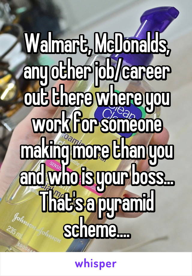 Walmart, McDonalds, any other job/career out there where you work for someone making more than you and who is your boss... That's a pyramid scheme....