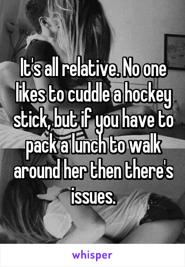 It's all relative. No one likes to cuddle a hockey stick, but if you have to pack a lunch to walk around her then there's issues.