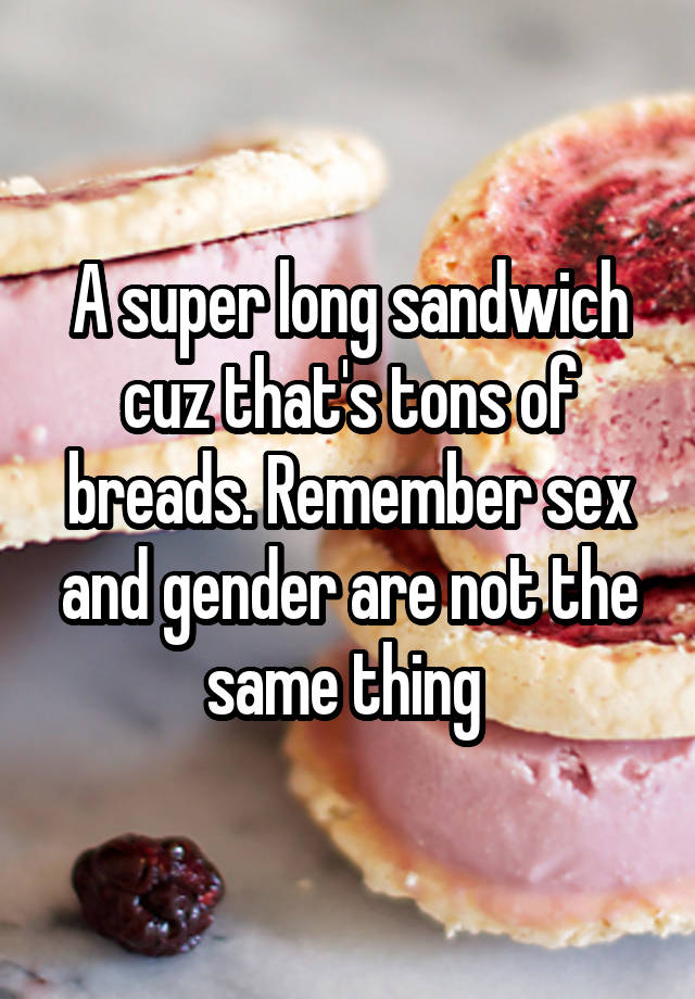 A Super Long Sandwich Cuz Thats Tons Of Breads Remember Sex And Gender Are Not The Same Thing 