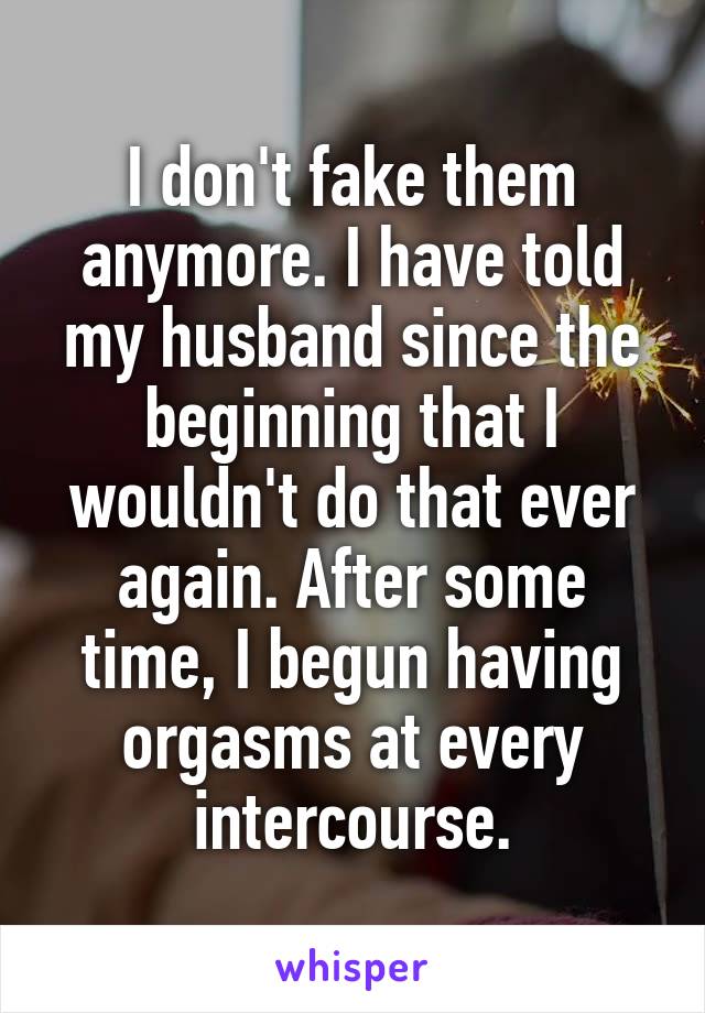 I don't fake them anymore. I have told my husband since the beginning that I wouldn't do that ever again. After some time, I begun having orgasms at every intercourse.