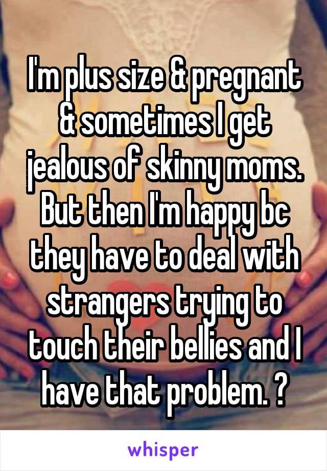 I'm plus size & pregnant & sometimes I get jealous of skinny moms. But then I'm happy bc they have to deal with strangers trying to touch their bellies and I have that problem. 😁
