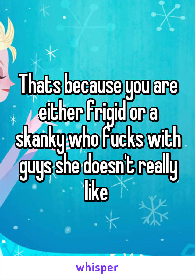 Thats because you are either frigid or a skanky who fucks with guys she doesn't really like 