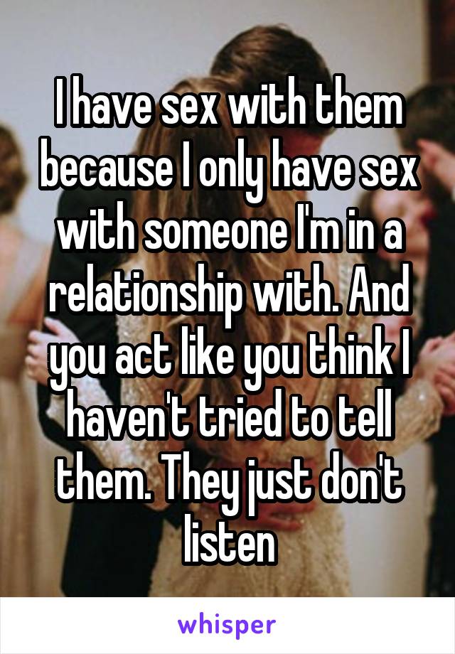 I have sex with them because I only have sex with someone I'm in a relationship with. And you act like you think I haven't tried to tell them. They just don't listen