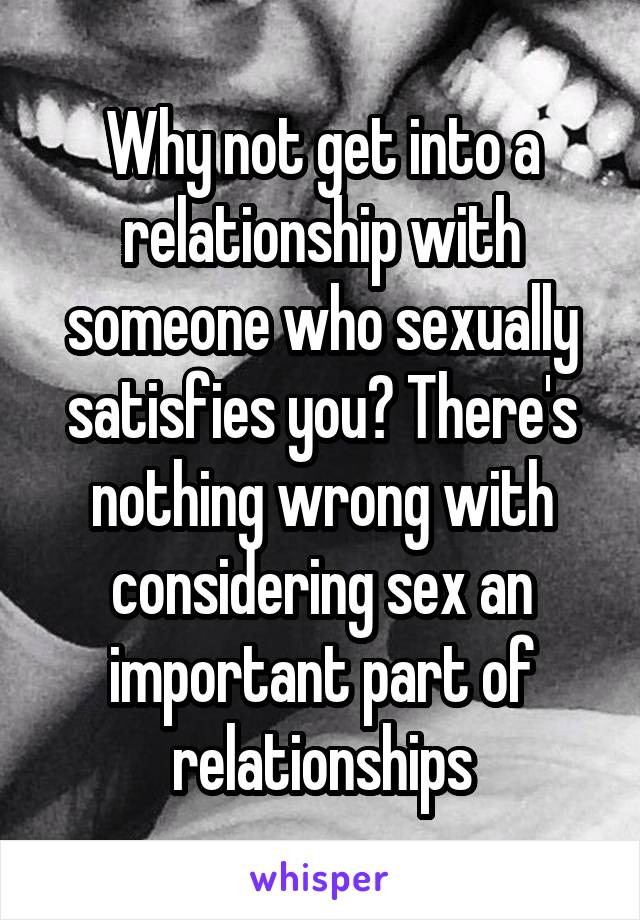 Why not get into a relationship with someone who sexually satisfies you? There's nothing wrong with considering sex an important part of relationships