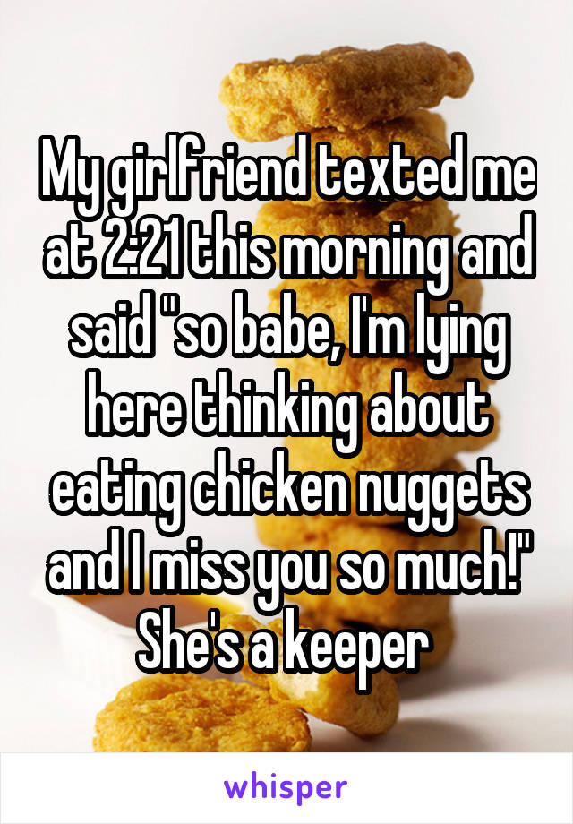 My girlfriend texted me at 2:21 this morning and said "so babe, I'm lying here thinking about eating chicken nuggets and I miss you so much!"
She's a keeper 