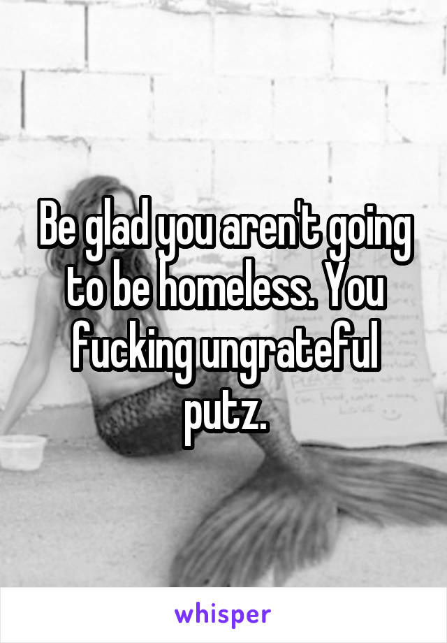 Be glad you aren't going to be homeless. You fucking ungrateful putz.