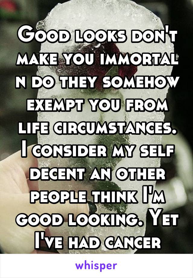 Good looks don't make you immortal n do they somehow exempt you from life circumstances. I consider my self decent an other people think I'm good looking. Yet I've had cancer