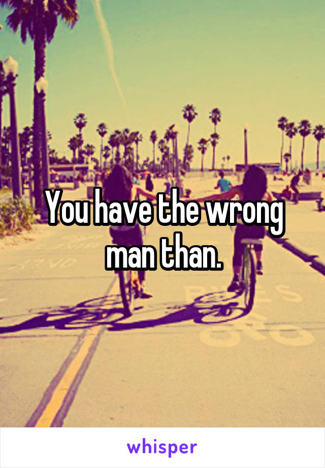 You have the wrong man than.