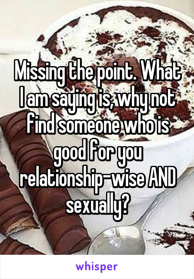 Missing the point. What I am saying is, why not find someone who is good for you relationship-wise AND sexually?