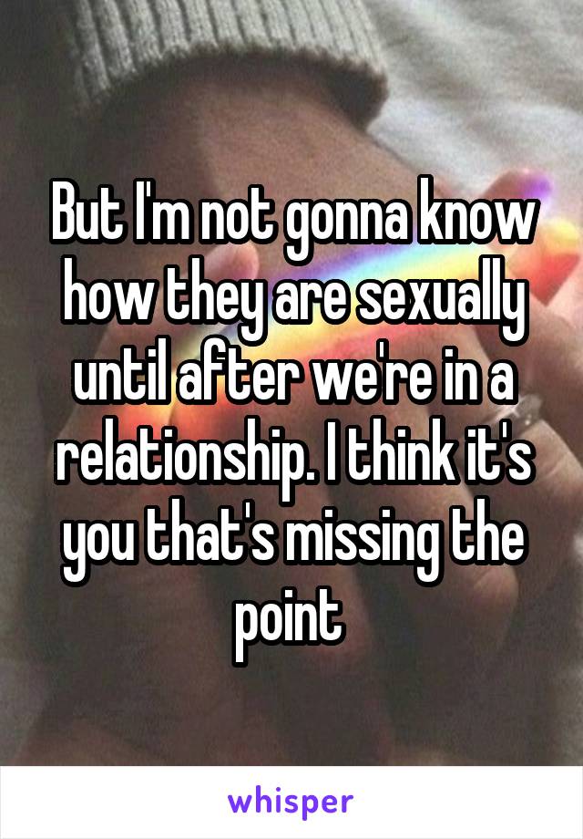 But I'm not gonna know how they are sexually until after we're in a relationship. I think it's you that's missing the point 