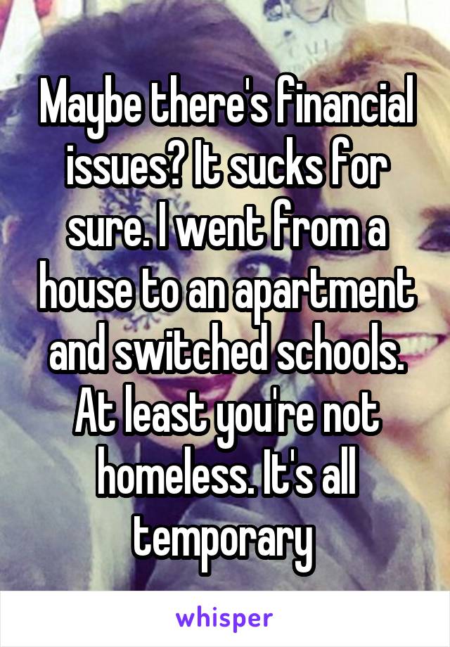 Maybe there's financial issues? It sucks for sure. I went from a house to an apartment and switched schools. At least you're not homeless. It's all temporary 