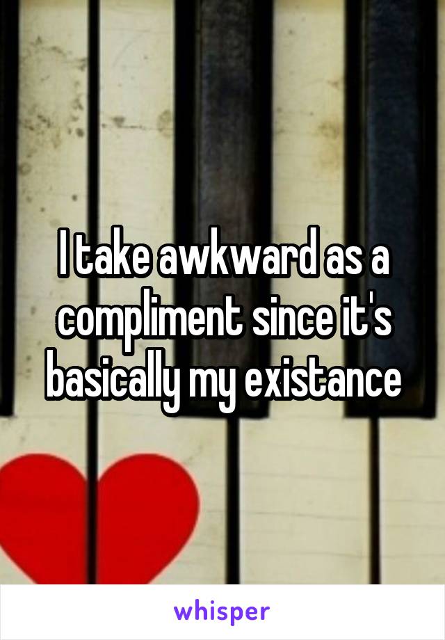 I take awkward as a compliment since it's basically my existance
