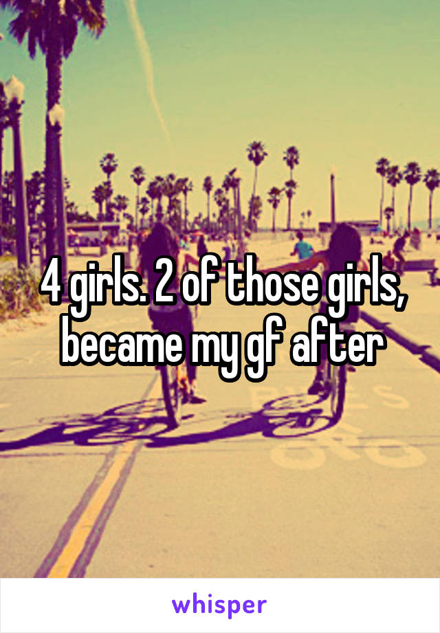 4 girls. 2 of those girls, became my gf after