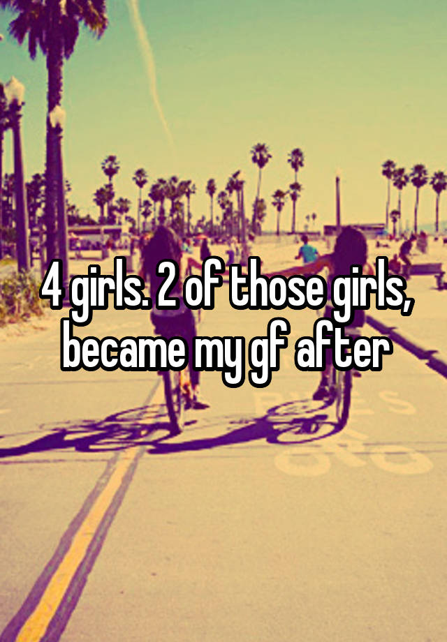 4 girls. 2 of those girls, became my gf after