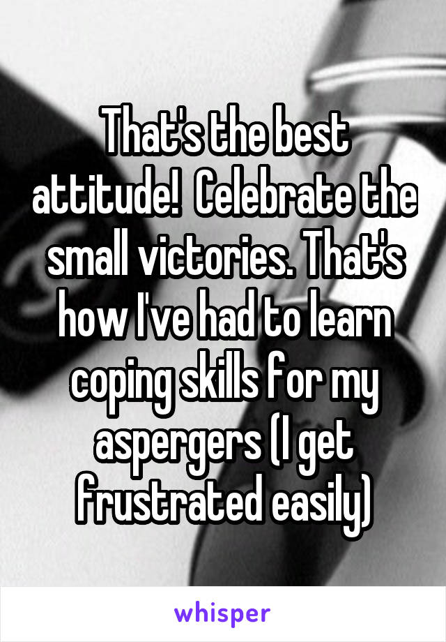 That's the best attitude!  Celebrate the small victories. That's how I've had to learn coping skills for my aspergers (I get frustrated easily)