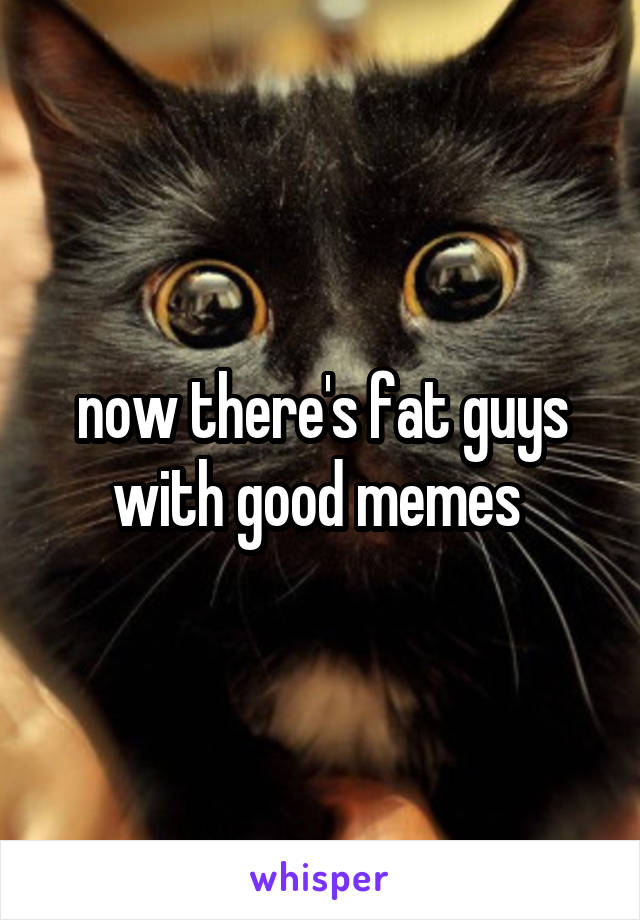 now there's fat guys with good memes 