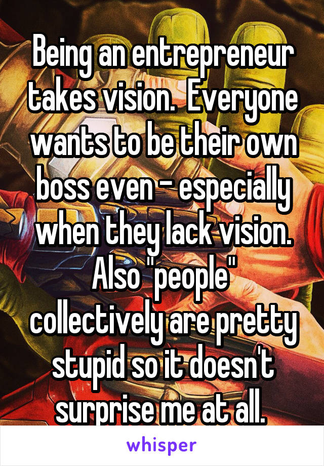 Being an entrepreneur takes vision.  Everyone wants to be their own boss even - especially when they lack vision. Also "people" collectively are pretty stupid so it doesn't surprise me at all. 