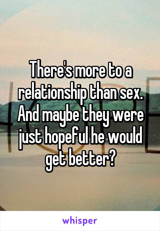 There's more to a relationship than sex. And maybe they were just hopeful he would get better?