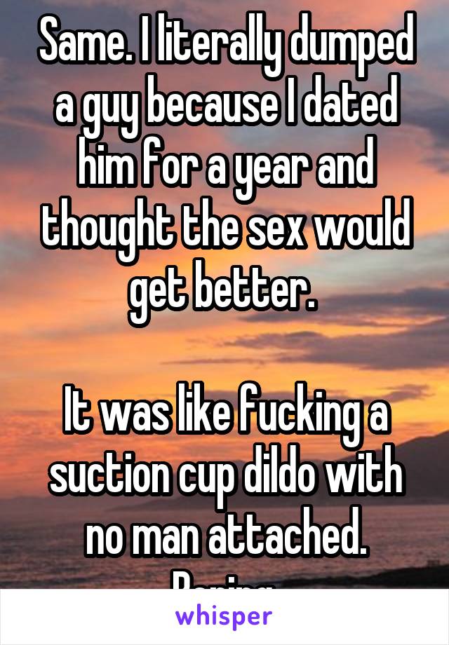 Same. I literally dumped a guy because I dated him for a year and thought the sex would get better. 

It was like fucking a suction cup dildo with no man attached. Boring.