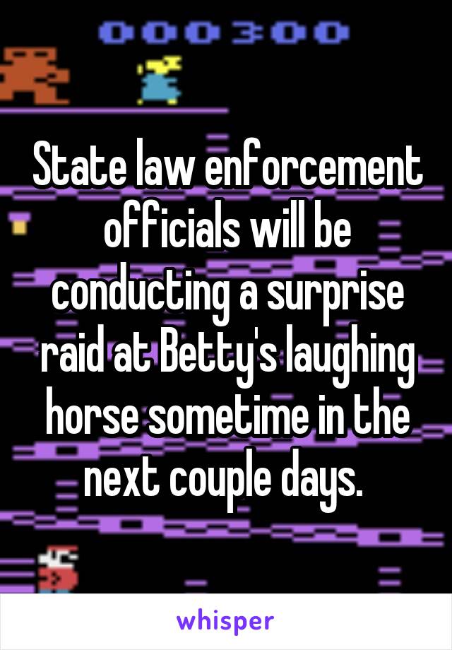 State law enforcement officials will be conducting a surprise raid at Betty's laughing horse sometime in the next couple days. 