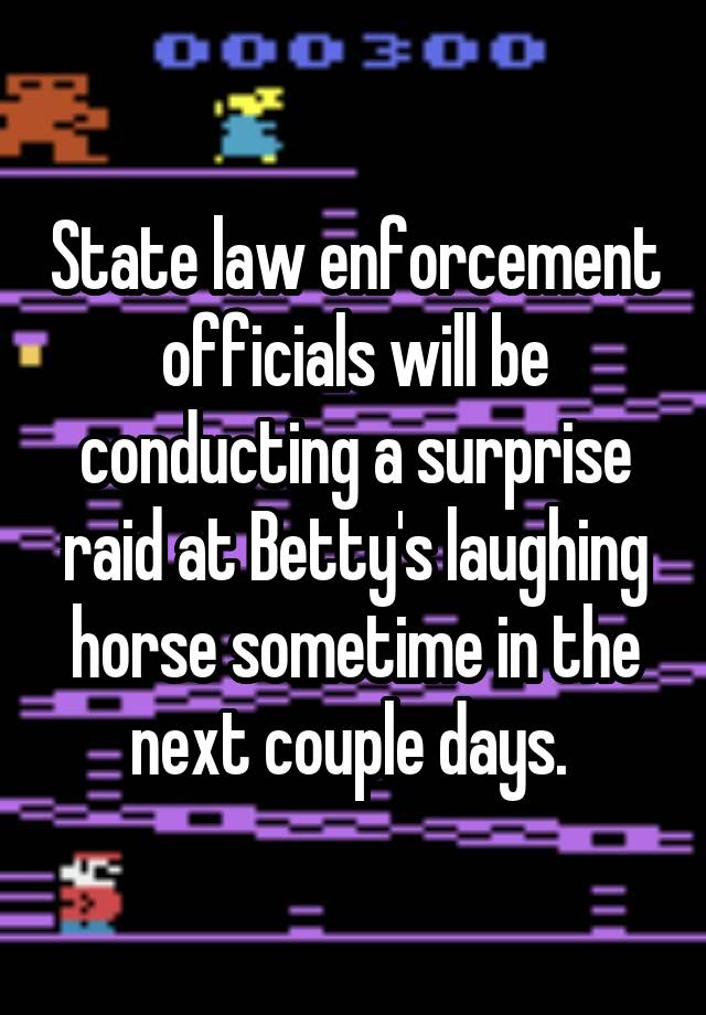 State law enforcement officials will be conducting a surprise raid at Betty's laughing horse sometime in the next couple days. 