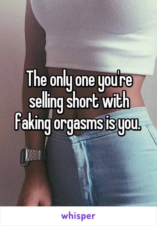 The only one you're selling short with faking orgasms is you. 
