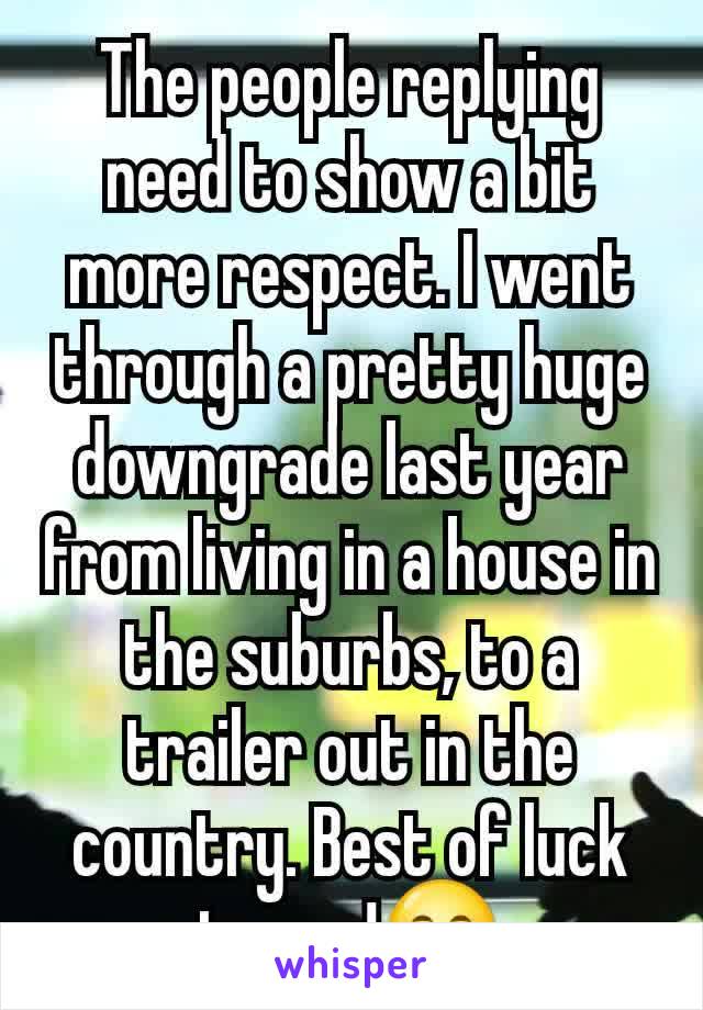 The people replying need to show a bit more respect. I went through a pretty huge downgrade last year from living in a house in the suburbs, to a trailer out in the country. Best of luck to you!😊