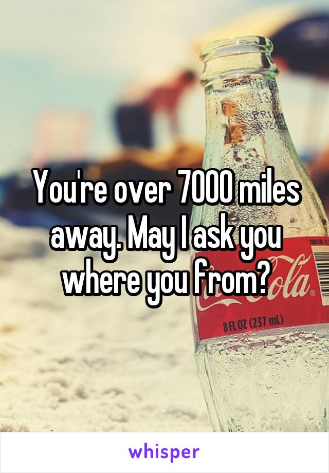 You're over 7000 miles away. May I ask you where you from?