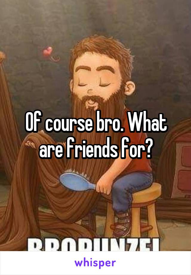 Of course bro. What are friends for?
