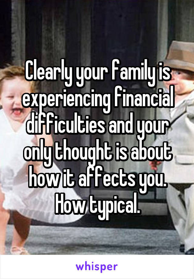 Clearly your family is experiencing financial difficulties and your only thought is about how it affects you. How typical.