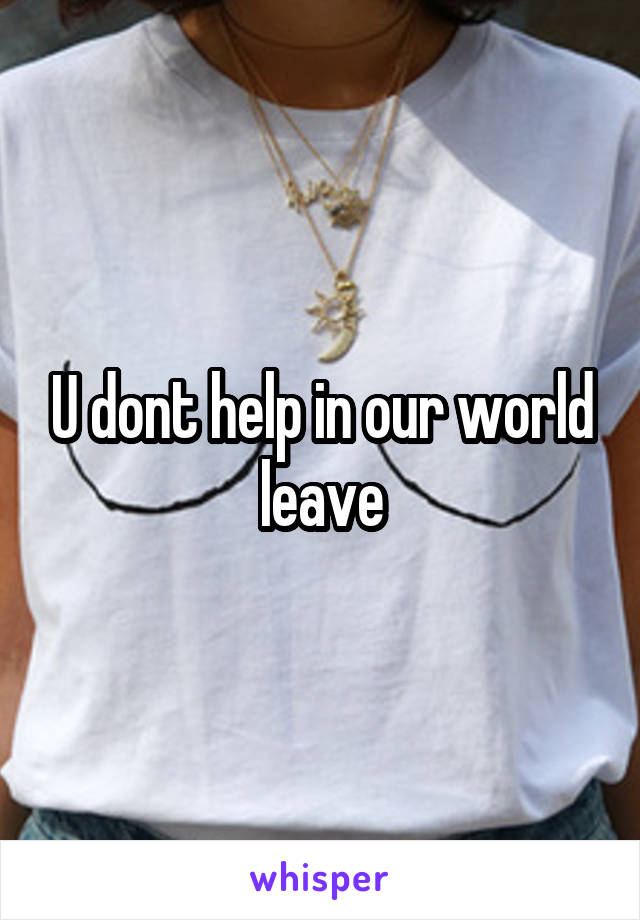 U dont help in our world leave