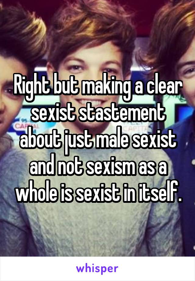 Right but making a clear sexist stastement about just male sexist and not sexism as a whole is sexist in itself.