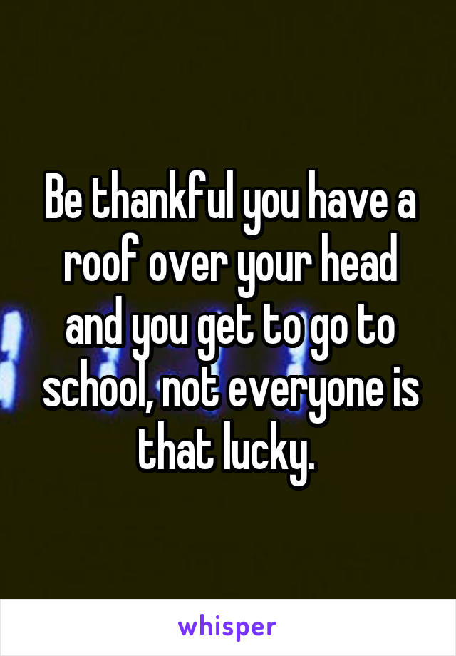 Be thankful you have a roof over your head and you get to go to school, not everyone is that lucky. 