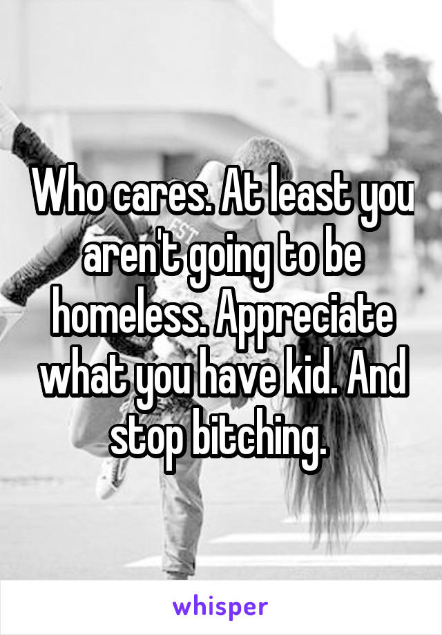 Who cares. At least you aren't going to be homeless. Appreciate what you have kid. And stop bitching. 