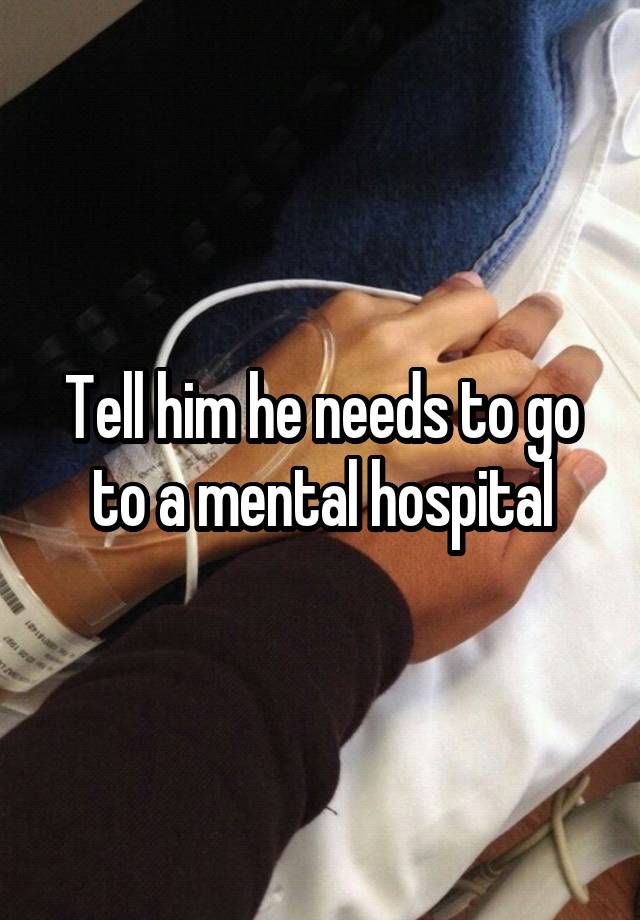 tell-him-he-needs-to-go-to-a-mental-hospital