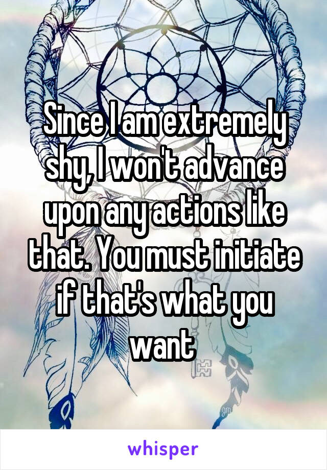 Since I am extremely shy, I won't advance upon any actions like that. You must initiate if that's what you want 