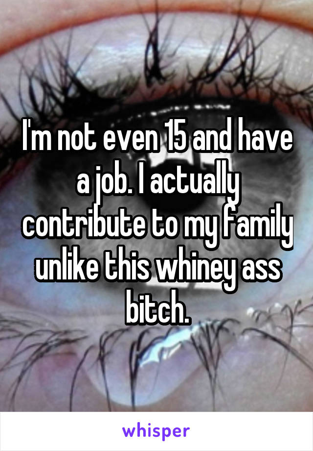 I'm not even 15 and have a job. I actually contribute to my family unlike this whiney ass bitch.