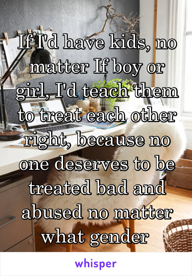 If I'd have kids, no matter If boy or girl, I'd teach them to treat each other right, because no one deserves to be treated bad and abused no matter what gender 