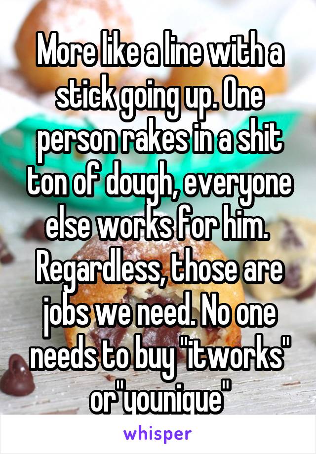 More like a line with a stick going up. One person rakes in a shit ton of dough, everyone else works for him. 
Regardless, those are jobs we need. No one needs to buy "itworks" or"younique"
