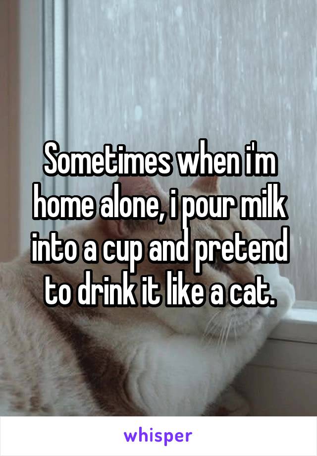 Sometimes when i'm home alone, i pour milk into a cup and pretend to drink it like a cat.