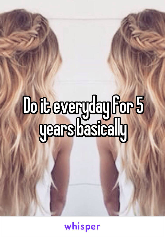 Do it everyday for 5 years basically