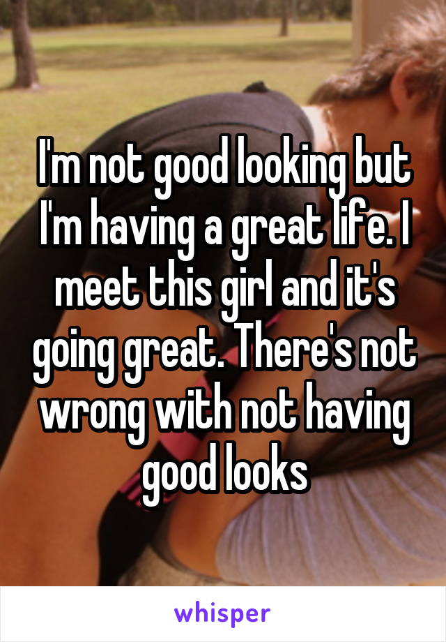 I'm not good looking but I'm having a great life. I meet this girl and it's going great. There's not wrong with not having good looks