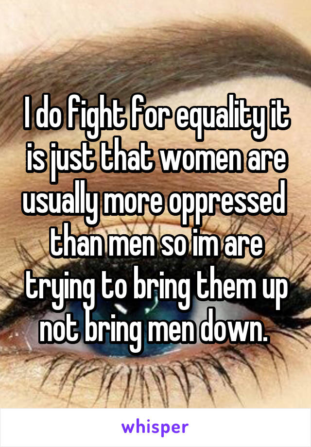 I do fight for equality it is just that women are usually more oppressed  than men so im are trying to bring them up not bring men down. 