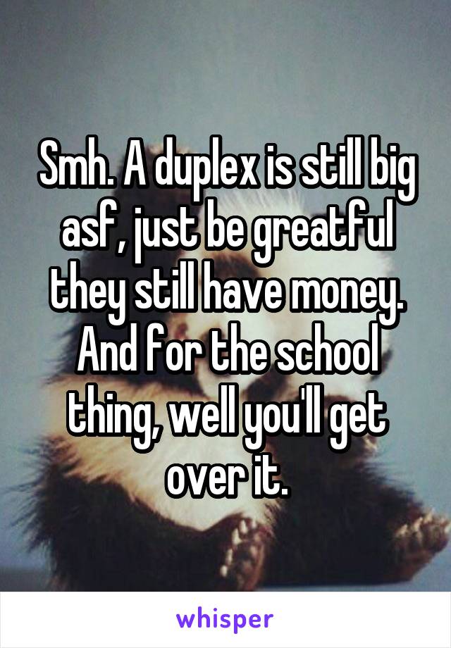Smh. A duplex is still big asf, just be greatful they still have money. And for the school thing, well you'll get over it.