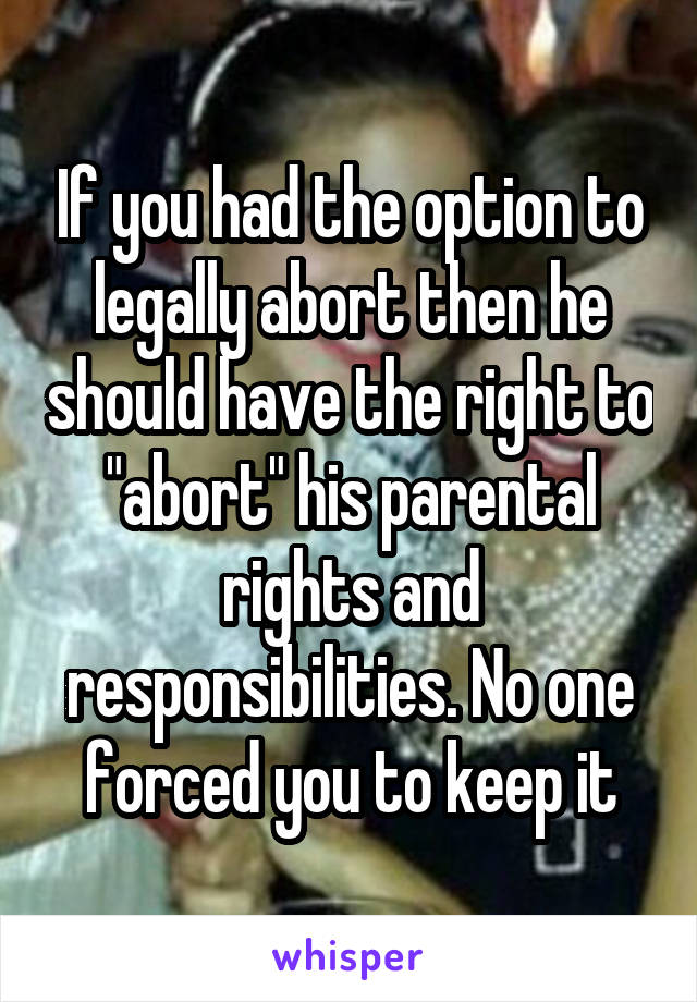If you had the option to legally abort then he should have the right to "abort" his parental rights and responsibilities. No one forced you to keep it