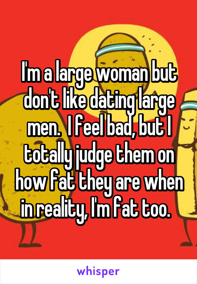 I'm a large woman but don't like dating large men.  I feel bad, but I totally judge them on how fat they are when in reality, I'm fat too.  