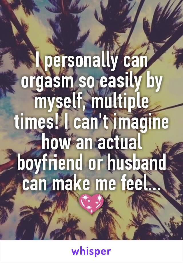 I personally can orgasm so easily by myself, multiple times! I can't imagine how an actual boyfriend or husband can make me feel... 💖