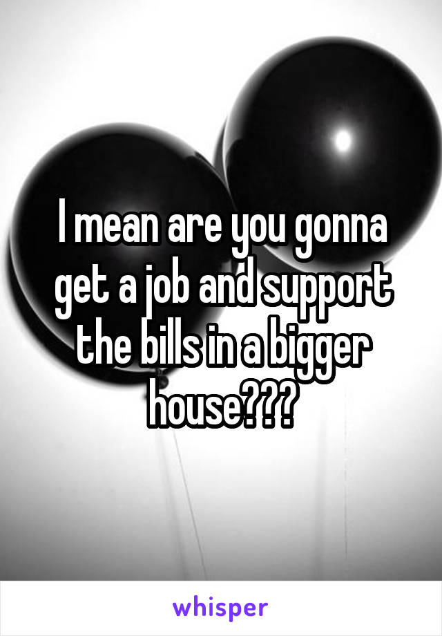 I mean are you gonna get a job and support the bills in a bigger house???