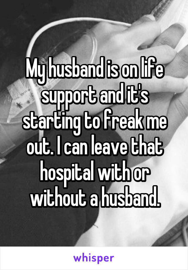 My husband is on life support and it's starting to freak me out. I can leave that hospital with or without a husband.