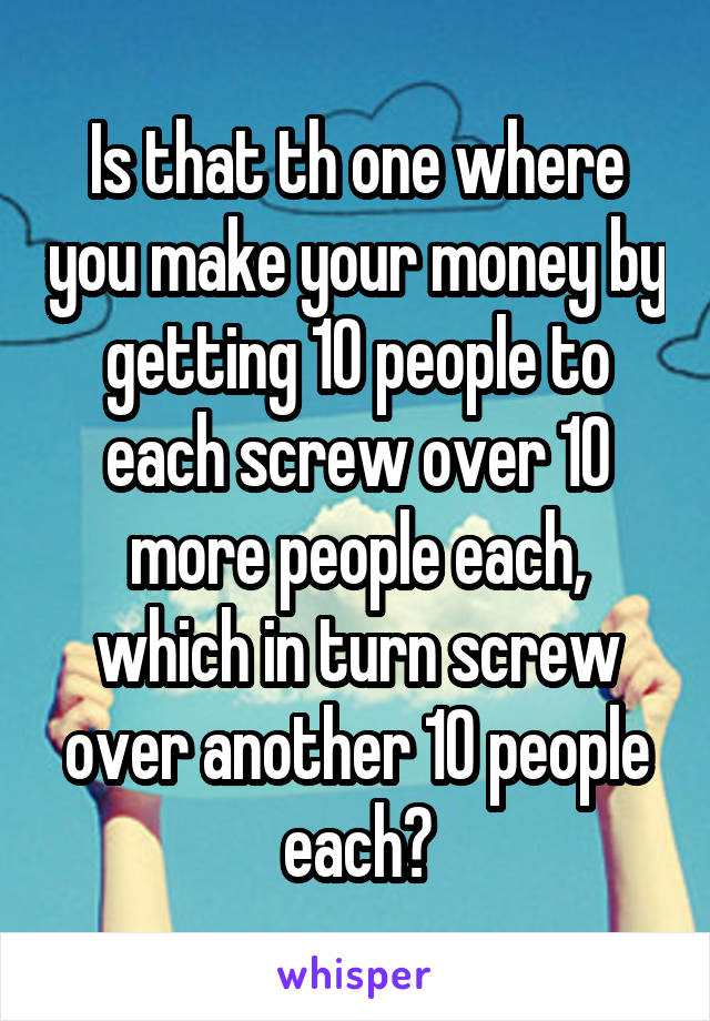 Is that th one where you make your money by getting 10 people to each screw over 10 more people each, which in turn screw over another 10 people each?